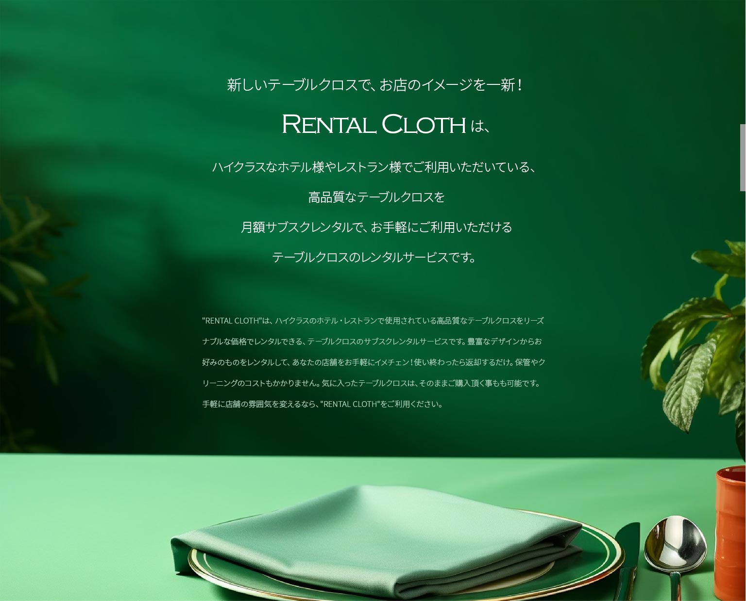 新しいテーブルクロスで、お店のイメージを一新！「RENTAL CLOTH」は、ハイクラスなホテル様やレストラン様でご利用いただいている、高品質なテーブルクロスを月額サブスクレンタルで、お手軽にご利用いただける
テーブルクロスのレンタルサービスです。