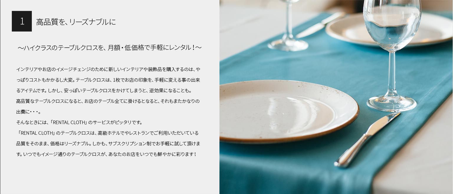 １、高品質を、リーズナブルに
～ハイクラスのテーブルクロスを、月額・低価格で手軽にレンタル！～
インテリアやお店のイメージチェンジのために新しいインテリアや装飾品を購入するのは、やっぱりコストもかかるし大変。テーブルクロスは、1枚でお店の印象を、手軽に変える事の出来るアイテムです。しかし、安っぽいテーブルクロスをかけてしまうと、逆効果になることも。
高品質なテーブルクロスになると、お店のテーブル全てに掛けるとなると、それもまたかなりの出費に・・・。
そんなときには、「RENTAL CLOTH」のサービスがピッタリです。「RENTAL CLOTH」のテーブルクロスは、高級ホテルでやレストランでご利用いただいている品質をそのまま、価格はリーズナブル。しかも、サブスクリプション制でお手軽に試して頂けます。いつでもイメージ通りのテーブルクロスが、あなたのお店をいつでも鮮やかに彩ります！