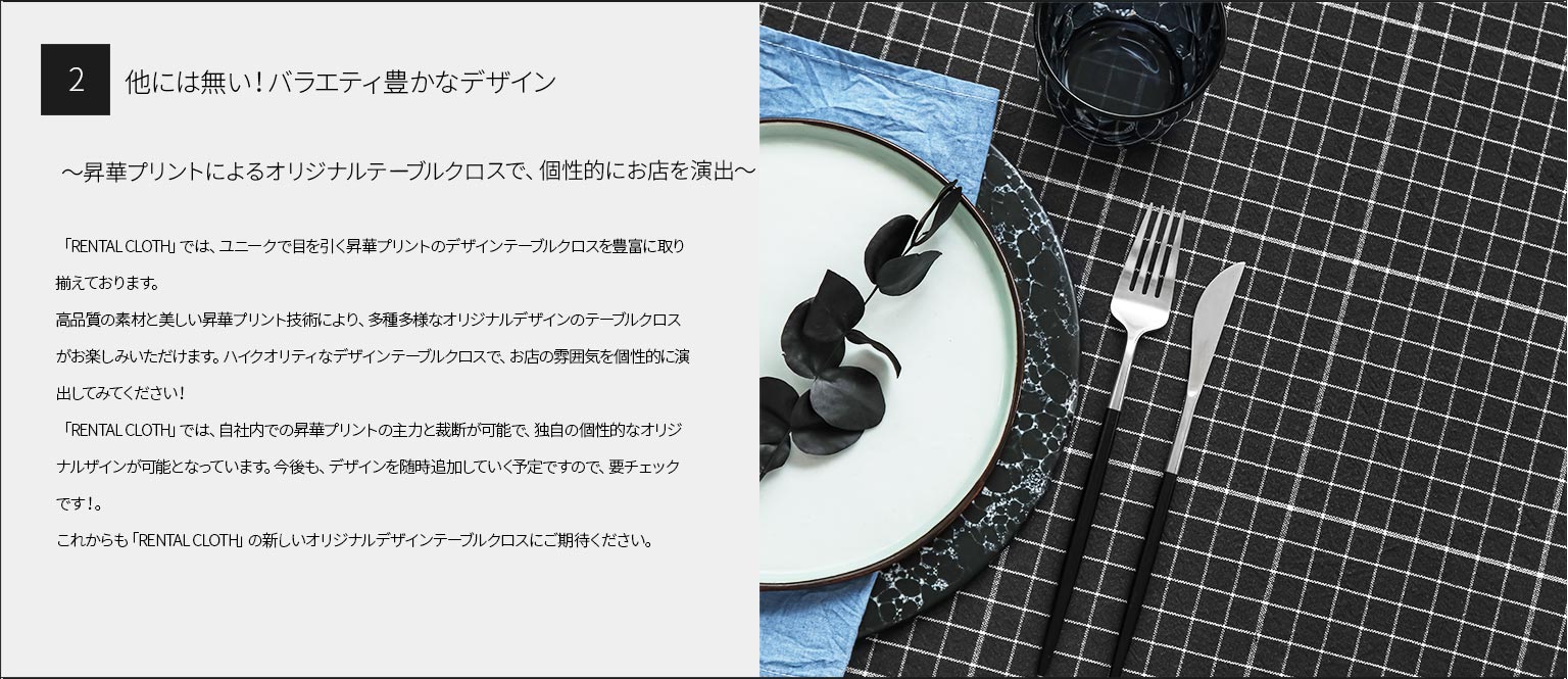 ２、他には無い！バラエティ豊かなデザイン
～昇華プリントによるオリジナルテーブルクロスで、個性的にお店を演出～
「RENTAL CLOTH」では、ユニークで目を引く昇華プリントのデザインテーブルクロスを豊富に取り揃えております。
高品質の素材と美しい昇華プリント技術により、多種多様なオリジナルデザインのテーブルクロスがお楽しみいただけます。ハイクオリティなデザインテーブルクロスで、お店の雰囲気を個性的に演出してみてください！ 「RENTAL CLOTH」では、自社内での昇華プリントの主力と裁断が可能で、独自の個性的なオリジナルザインが可能となっています。今後も、デザインを随時追加していく予定ですので、要チェックです！。
これからも「RENTAL CLOTH」の新しいオリジナルデザインテーブルクロスにご期待ください。