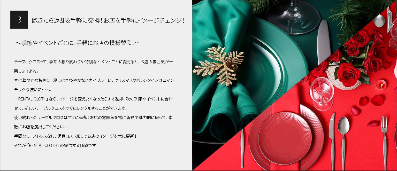 ３、飽きたら返却&手軽に交換！お店を手軽にイメージチェンジ！
～季節やイベントごとに、手軽にお店の模様替え！～
テーブルクロスって、季節の移り変わりや特別なイベントごとに変えると、お店の雰囲気が一新しますよね。 春は華やかな桜色に、夏にはさわやかなスカイブルーに、クリスマスやバレンタインはロマンチックな装いに・・・。
「RENTAL CLOTH」なら、イメージを変えたくなったらすぐ返却、次の季節やイベントに合わせて、新しいテーブルクロスをすぐにレンタルすることができます。
使い終わったテーブルクロスはすぐに返却！お店の雰囲気を常に新鮮で魅力的に保って、素敵にお店を演出してください！
手間なし、ストレスなし、保管コスト無しでお店のイメージを常に更新！
それが「RENTAL CLOTH」の提供する価値です。
