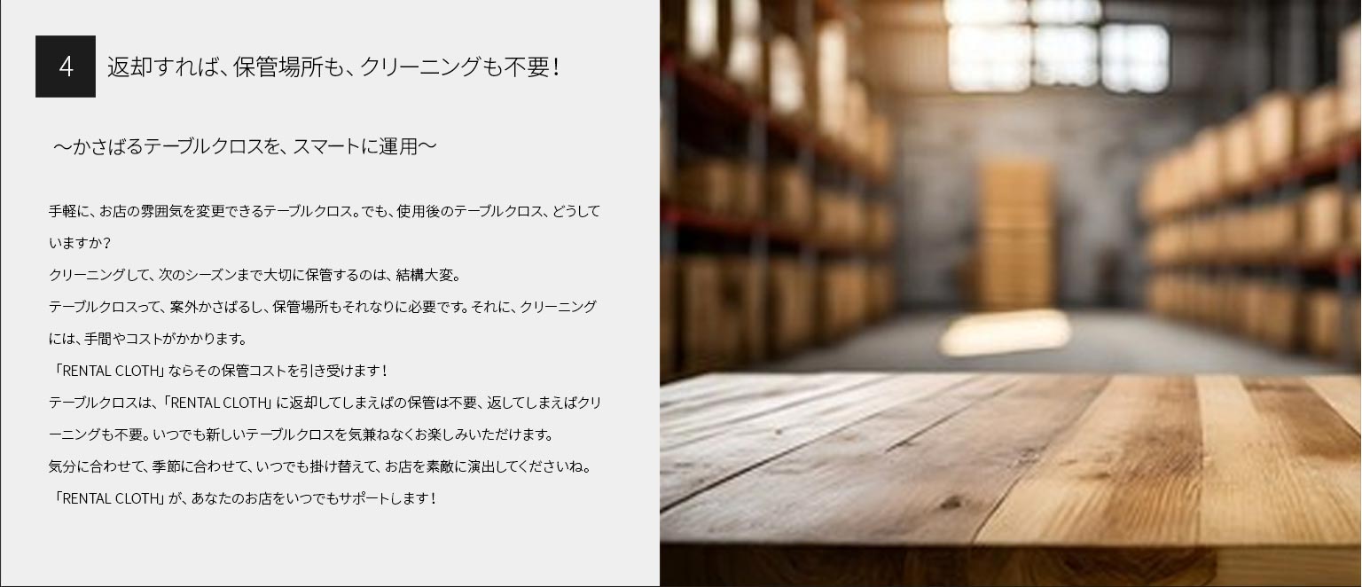 ４、返却すれば、保管場所も、クリーニングも不要！
～かさばるテーブルクロスを、スマートに運用～
手軽に、お店の雰囲気を変更できるテーブルクロス。でも、使用後のテーブルクロス、どうしていますか？
クリーニングして、次のシーズンまで大切に保管するのは、結構大変。テーブルクロスって、案外かさばるし、保管場所もそれなりに必要です。それに、クリーニングには、手間やコストがかかります。
「RENTAL CLOTH」ならその保管コストを引き受けます！
テーブルクロスは、「RENTAL CLOTH」に返却してしまえばの保管は不要、返してしまえばクリーニングも不要。いつでも新しいテーブルクロスを気兼ねなくお楽しみいただけます。
気分に合わせて、季節に合わせて、いつでも掛け替えて、お店を素敵に演出してくださいね。「RENTAL CLOTH」が、あなたのお店をいつでもサポートします！
