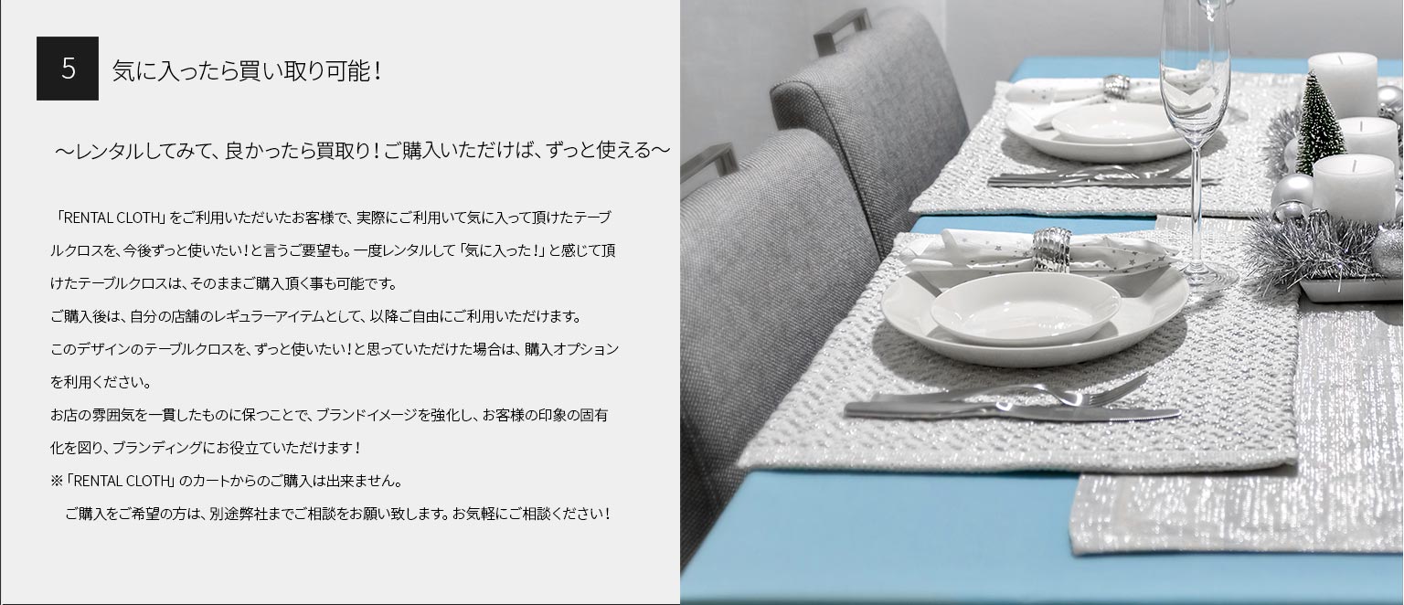 ５、気に入ったら買い取り可能！
～レンタルしてみて、良かったら買取り！ご購入いただけば、ずっと使える～

「RENTAL CLOTH」をご利用いただいたお客様で、実際にご利用いて気に入って頂けたテーブルクロスを、今後ずっと使いたい！と言うご要望も。一度レンタルして「気に入った！」と感じて頂けたテーブルクロスは、そのままご購入頂く事も可能です。
ご購入後は、自分の店舗のレギュラーアイテムとして、以降ご自由にご利用いただけます。
このデザインのテーブルクロスを、ずっと使いたい！と思っていただけた場合は、購入オプションを利用ください。
お店の雰囲気を一貫したものに保つことで、ブランドイメージを強化し、お客様の印象の固有化を図り、ブランディングにお役立ていただけます！
※「RENTAL CLOTH」のカートからのご購入は出来ません。　ご購入をご希望の方は、別途弊社までご相談をお願い致します。お気軽にご相談ください！